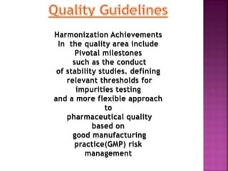 Harmonization Achievements
In the quality area include
Pivotal milestones
such as the conduct
of stability studies. defining
relevant thresholds for
impurities testing
and a more flexible approach
to
pharmaceutical quality
based on
good manufacturing
practice(GMP) risk
management
 