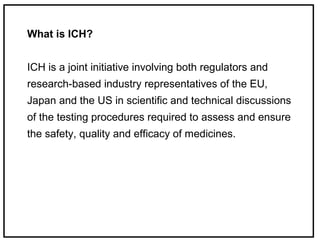 What is ICH?
ICH is a joint initiative involving both regulators and
research-based industry representatives of the EU,
Japan and the US in scientific and technical discussions
of the testing procedures required to assess and ensure
the safety, quality and efficacy of medicines.
 