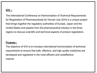 ICH :
The International Conference on Harmonisation of Technical Requirements
for Registration of Pharmaceuticals for Human Use (ICH) is a unique project
that brings together the regulatory authorities of Europe, Japan and the
United States and experts from the pharmaceutical industry in the three
regions to discuss scientific and technical aspects of product registration.
Purpose :
The objective of ICH is to increase international harmonization of technical
requirements to ensure that safe, effective, and high quality medicines are
developed and registered in the most efficient and costeffective
manner
 