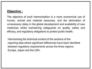 Objective :
The objective of such harmonisation is a more economical use of
human, animal and material resources, and the elimination of
unnecessary delay in the global development and availability of new
medicines whilst maintaining safeguards on quality, safety and
efficacy, and regulatory obligations to protect public health.
Harmonising the technical content of the sections of the
reporting data where significant differences have been identified
between regulatory requirements across the three regions:
Europe, Japan and the USA.
 