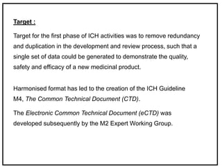 Target :
Target for the first phase of ICH activities was to remove redundancy
and duplication in the development and review process, such that a
single set of data could be generated to demonstrate the quality,
safety and efficacy of a new medicinal product.
Harmonised format has led to the creation of the ICH Guideline
M4, The Common Technical Document (CTD).
The Electronic Common Technical Document (eCTD) was
developed subsequently by the M2 Expert Working Group.
 