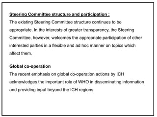 Steering Committee structure and participation :
The existing Steering Committee structure continues to be
appropriate. In the interests of greater transparency, the Steering
Committee, however, welcomes the appropriate participation of other
interested parties in a flexible and ad hoc manner on topics which
affect them.
Global co-operation
The recent emphasis on global co-operation actions by ICH
acknowledges the important role of WHO in disseminating information
and providing input beyond the ICH regions.
 
