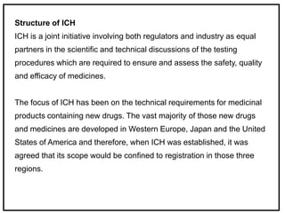 Structure of ICH
ICH is a joint initiative involving both regulators and industry as equal
partners in the scientific and technical discussions of the testing
procedures which are required to ensure and assess the safety, quality
and efficacy of medicines.
The focus of ICH has been on the technical requirements for medicinal
products containing new drugs. The vast majority of those new drugs
and medicines are developed in Western Europe, Japan and the United
States of America and therefore, when ICH was established, it was
agreed that its scope would be confined to registration in those three
regions.
 