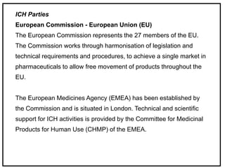 ICH Parties
European Commission - European Union (EU)
The European Commission represents the 27 members of the EU.
The Commission works through harmonisation of legislation and
technical requirements and procedures, to achieve a single market in
pharmaceuticals to allow free movement of products throughout the
EU.
The European Medicines Agency (EMEA) has been established by
the Commission and is situated in London. Technical and scientific
support for ICH activities is provided by the Committee for Medicinal
Products for Human Use (CHMP) of the EMEA.
 