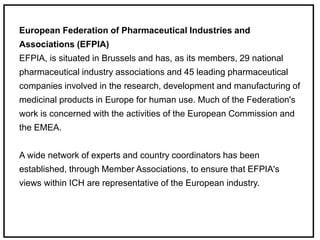 European Federation of Pharmaceutical Industries and
Associations (EFPIA)
EFPIA, is situated in Brussels and has, as its members, 29 national
pharmaceutical industry associations and 45 leading pharmaceutical
companies involved in the research, development and manufacturing of
medicinal products in Europe for human use. Much of the Federation's
work is concerned with the activities of the European Commission and
the EMEA.
A wide network of experts and country coordinators has been
established, through Member Associations, to ensure that EFPIA's
views within ICH are representative of the European industry.
 