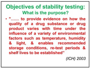 Objectives of stability testing:
What is the purpose?
• "…… to provide evidence on how the
quality of a drug substance or drug
product varies with time under the
influence of a variety of environmental
factors such as temperature, humidity
& light, & enables recommended
storage conditions, re-test periods &
shelf lives to be established”
(ICH) 2003
 