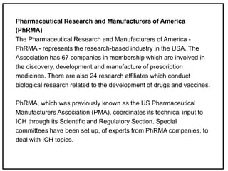 Pharmaceutical Research and Manufacturers of America
(PhRMA)
The Pharmaceutical Research and Manufacturers of America -
PhRMA - represents the research-based industry in the USA. The
Association has 67 companies in membership which are involved in
the discovery, development and manufacture of prescription
medicines. There are also 24 research affiliates which conduct
biological research related to the development of drugs and vaccines.
PhRMA, which was previously known as the US Pharmaceutical
Manufacturers Association (PMA), coordinates its technical input to
ICH through its Scientific and Regulatory Section. Special
committees have been set up, of experts from PhRMA companies, to
deal with ICH topics.
 