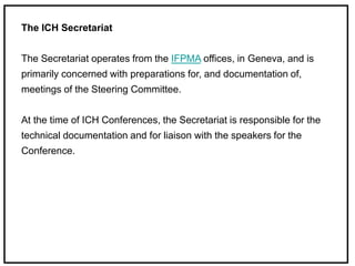 The ICH Secretariat
The Secretariat operates from the IFPMA offices, in Geneva, and is
primarily concerned with preparations for, and documentation of,
meetings of the Steering Committee.
At the time of ICH Conferences, the Secretariat is responsible for the
technical documentation and for liaison with the speakers for the
Conference.
 