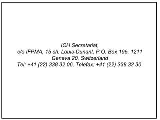 ICH Secretariat,
c/o IFPMA, 15 ch. Louis-Dunant, P.O. Box 195, 1211
Geneva 20, Switzerland
Tel: +41 (22) 338 32 06, Telefax: +41 (22) 338 32 30
 
