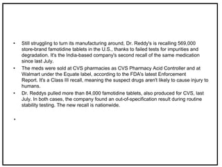 • Still struggling to turn its manufacturing around, Dr. Reddy's is recalling 569,000
store-brand famotidine tablets in the U.S., thanks to failed tests for impurities and
degradation. It's the India-based company's second recall of the same medication
since last July.
• The meds were sold at CVS pharmacies as CVS Pharmacy Acid Controller and at
Walmart under the Equate label, according to the FDA's latest Enforcement
Report. It's a Class III recall, meaning the suspect drugs aren't likely to cause injury to
humans.
• Dr. Reddys pulled more than 84,000 famotidine tablets, also produced for CVS, last
July. In both cases, the company found an out-of-specification result during routine
stability testing. The new recall is nationwide.
.
 