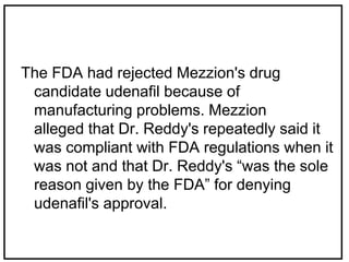 The FDA had rejected Mezzion's drug
candidate udenafil because of
manufacturing problems. Mezzion
alleged that Dr. Reddy's repeatedly said it
was compliant with FDA regulations when it
was not and that Dr. Reddy's “was the sole
reason given by the FDA” for denying
udenafil's approval.
 