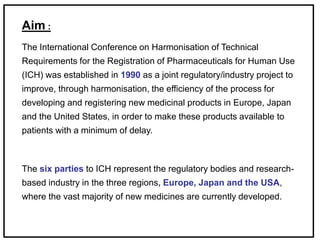 Aim :
The International Conference on Harmonisation of Technical
Requirements for the Registration of Pharmaceuticals for Human Use
(ICH) was established in 1990 as a joint regulatory/industry project to
improve, through harmonisation, the efficiency of the process for
developing and registering new medicinal products in Europe, Japan
and the United States, in order to make these products available to
patients with a minimum of delay.
The six parties to ICH represent the regulatory bodies and research-
based industry in the three regions, Europe, Japan and the USA,
where the vast majority of new medicines are currently developed.
 