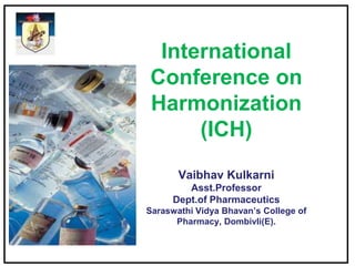 International
Conference on
Harmonization
(ICH)
Vaibhav Kulkarni
Asst.Professor
Dept.of Pharmaceutics
Saraswathi Vidya Bhavan’s College of
Pharmacy, Dombivli(E).
 