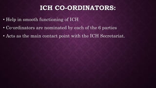 ICH CO-ORDINATORS:
• Help in smooth functioning of ICH
• Co-ordinators are nominated by each of the 6 parties
• Acts as the main contact point with the ICH Secretariat.
 