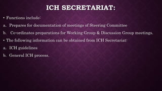 ICH SECRETARIAT:
• Functions include:
a. Prepares for documentation of meetings of Steering Committee
b. Co-ordinates preparations for Working Group & Discussion Group meetings.
• The following information can be obtained from ICH Secretariat:
a. ICH guidelines
b. General ICH process.
 