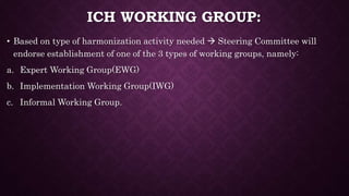 ICH WORKING GROUP:
• Based on type of harmonization activity needed  Steering Committee will
endorse establishment of one of the 3 types of working groups, namely:
a. Expert Working Group(EWG)
b. Implementation Working Group(IWG)
c. Informal Working Group.
 