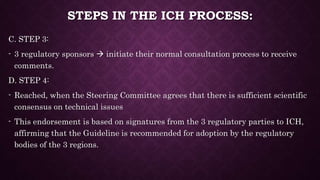 STEPS IN THE ICH PROCESS:
C. STEP 3:
- 3 regulatory sponsors  initiate their normal consultation process to receive
comments.
D. STEP 4:
- Reached, when the Steering Committee agrees that there is sufficient scientific
consensus on technical issues
- This endorsement is based on signatures from the 3 regulatory parties to ICH,
affirming that the Guideline is recommended for adoption by the regulatory
bodies of the 3 regions.
 