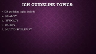 ICH GUIDELINE TOPICS:
• ICH guideline topics include:
a. QUALITY
b. EFFICACY
c. SAFETY
d. MULTIDISCIPLINARY.
 