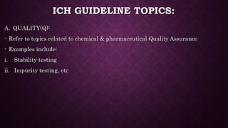 ICH GUIDELINE TOPICS:
A. QUALITY(Q):
- Refer to topics related to chemical & pharmaceutical Quality Assurance
- Examples include:
i. Stability testing
ii. Impurity testing, etc
 