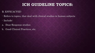 ICH GUIDELINE TOPICS:
B. EFFICACY(E):
- Refers to topics, that deal with clinical studies in human subjects
- Include:
a. Dose-Response studies
b. Good Clinical Practices, etc.
 