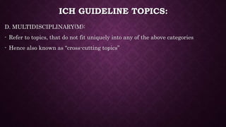 ICH GUIDELINE TOPICS:
D. MULTIDISCIPLINARY(M):
- Refer to topics, that do not fit uniquely into any of the above categories
- Hence also known as “cross-cutting topics”
 