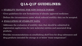 Q1A-Q1F GUIDELINES:
c. STABILITY TESTING FOR NEW DOSAGE FORMS:
- Gives guidelines for new formulations of already approved medicines
- Defines the circumstances under which reduced stability data can be accepted.
d. EVALUATION OF STABILITY DATA:
- Addresses the evaluation of stability data that should be submitted in
registration applications for new molecular entities and associated drug
products.
- Provides recommendations on establishing shelf lives for drug substances and
drug products intended for storage at or below “room temperature”.
 