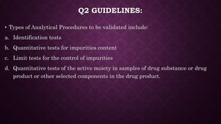 Q2 GUIDELINES:
• Types of Analytical Procedures to be validated include:
a. Identification tests
b. Quantitative tests for impurities content
c. Limit tests for the control of impurities
d. Quantitative tests of the active moiety in samples of drug substance or drug
product or other selected components in the drug product.
 