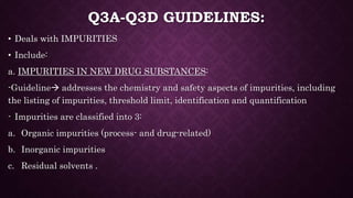 Q3A-Q3D GUIDELINES:
• Deals with IMPURITIES
• Include:
a. IMPURITIES IN NEW DRUG SUBSTANCES:
-Guideline addresses the chemistry and safety aspects of impurities, including
the listing of impurities, threshold limit, identification and quantification
- Impurities are classified into 3:
a. Organic impurities (process- and drug-related)
b. Inorganic impurities
c. Residual solvents .
 