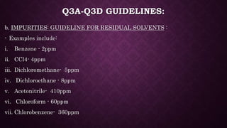 Q3A-Q3D GUIDELINES:
b. IMPURITIES: GUIDELINE FOR RESIDUAL SOLVENTS :
- Examples include:
i. Benzene - 2ppm
ii. CCl4- 4ppm
iii. Dichloromethane- 5ppm
iv. Dichloroethane - 8ppm
v. Acetonitrile- 410ppm
vi. Chloroform - 60ppm
vii. Chlorobenzene- 360ppm
 