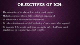 OBJECTIVES OF ICH:
• Harmonization of legislative & technical requirements
• Mutual acceptance of data between Europe, Japan & US
• To reduce cost of research work duplications
• To reduce time-frame for global marketing of newer drugs after approval
• To maintain & formulate guidelines on quality, safety & efficacy-based
regulations, for consumer & patient benefits.
 