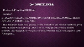 Q4 GUIDELINES:
- Deals with PHARMACOPOEIAS
- Includes:
a. EVALUATION AND RECOMMENDATION OF PHARMACOPOEIAL TEXTS
FOR USE IN THE ICH REGIONS:
- This document describes a process for the evaluation and recommendations given
by the Expert Working Group (EWG), for selecting pharmacopoeial texts to
facilitate their recognition by regulatory authorities for use(interchangeable in the
ICH regions).
 