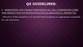 Q5 GUIDELINES:
b. DERIVATION AND CHARACTERISATION OF CELL SUBSTRATES USED
FOR PRODUCTION OF BIOTECHNOLOGICAL/BIOLOGICAL PRODUCTS:
- Objective of this guideline is to provide broad guidance on appropriate standards
for cell substrates.
 