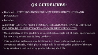 Q6 GUIDELINES:
• Deals with SPECIFICATIONS FOR NEW DRUG SUBSTANCES AND
PRODUCTS
• Includes:
A. SPECIFICATIONS -TEST PROCEDURES AND ACCEPTANCE CRITERIA
FOR NEW DRUG SUBSTANCES AND NEW DRUG PRODUCTS:
- Main objective of this guideline is to establish a single set of global specifications
for new drug substances & drug products.
- This guideline addresses specifications, i.e., those tests, procedures, and
acceptance criteria, which play a major role in assuring the quality of the new
drug substance and new drug product during shelf life.
 