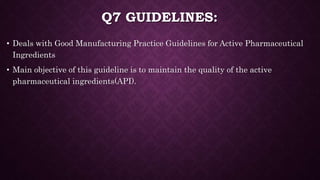 Q7 GUIDELINES:
• Deals with Good Manufacturing Practice Guidelines for Active Pharmaceutical
Ingredients
• Main objective of this guideline is to maintain the quality of the active
pharmaceutical ingredients(API).
 