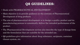 Q8 GUIDELINES:
• Deals with PHARMACEUTICAL DEVELOPMENT
• Main objective is to provide guidance on the contents of Pharmaceutical
Development of drug products
• The aim of pharmaceutical development is to design a quality product and its
manufacturing process to consistently deliver the intended performance of the
product.
• The Pharmaceutical Development section also describe the type of dosage form
and the formulation that are suitable for the intended use.
• Q8 guidelines give information about drug substance, excipients, container
closure system, etc.
 