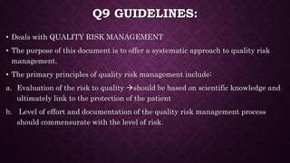 Q9 GUIDELINES:
• Deals with QUALITY RISK MANAGEMENT
• The purpose of this document is to offer a systematic approach to quality risk
management.
• The primary principles of quality risk management include:
a. Evaluation of the risk to quality should be based on scientific knowledge and
ultimately link to the protection of the patient
b. Level of effort and documentation of the quality risk management process
should commensurate with the level of risk.
 