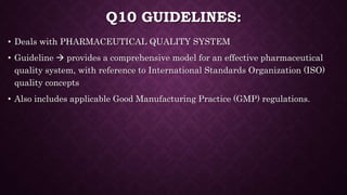 Q10 GUIDELINES:
• Deals with PHARMACEUTICAL QUALITY SYSTEM
• Guideline  provides a comprehensive model for an effective pharmaceutical
quality system, with reference to International Standards Organization (ISO)
quality concepts
• Also includes applicable Good Manufacturing Practice (GMP) regulations.
 