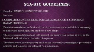 S1A-S1C GUIDELINES:
• Based on CARCINOGENICITY STUDIES
• Includes:
a. GUIDELINES ON THE NEED FOR CARCINOGENICITY STUDIES OF
PHARMACEUTICALS:
• Provides a consistent definition of the circumstances under which it is necessary
to undertake carcinogenicity studies on new drugs.
• These recommendations take into account the known risk factors as well as the
intended indications and duration of exposure.
• The objectives of carcinogenicity studies are to identify a tumorigenic potential in
animals and to assess the relevant risk in humans.
 