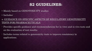 S2 GUIDELINES:
• Mainly based on GENOTOXICITY studies
• Includes:
a. GUIDANCE ON SPECIFIC ASPECTS OF REGULATORY GENOTOXICITY
TESTS FOR PHARMACEUTICALS:
- Provides specific guidance and recommendations for in vitro and in vivo tests and
on the evaluation of test results.
- Includes terms related to genotoxicity tests to improve consistency in
applications.
 