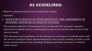 S3 GUIDELINES:
• Based on pharmacokinetic & toxicokinetic studies
• Includes:
a. NOTE FOR GUIDANCE ON TOXICOKINETICS- THE ASSESSMENT OF
SYSTEMIC EXPOSURE IN TOXICITY STUDIES:
- The primary objective of toxicokinetics is to describe the systemic exposure
achieved in animals and its relationship to dose level and the time course of the
toxicity study.
- This document gives guidance on developing test strategies in toxicokinetics and
the need to integrate these pharmacokinetics into toxicity testing, in order to aid
in the interpretation of the toxicology findings and their relevance to clinical
safety issues.
 