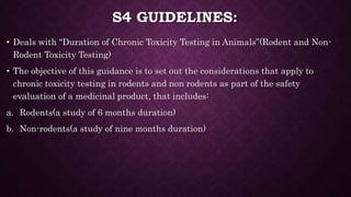 S4 GUIDELINES:
• Deals with “Duration of Chronic Toxicity Testing in Animals”(Rodent and Non-
Rodent Toxicity Testing)
• The objective of this guidance is to set out the considerations that apply to
chronic toxicity testing in rodents and non rodents as part of the safety
evaluation of a medicinal product, that includes:
a. Rodents(a study of 6 months duration)
b. Non-rodents(a study of nine months duration)
 