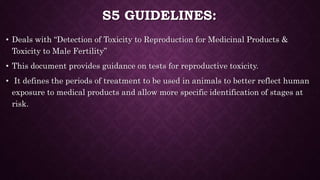 S5 GUIDELINES:
• Deals with “Detection of Toxicity to Reproduction for Medicinal Products &
Toxicity to Male Fertility”
• This document provides guidance on tests for reproductive toxicity.
• It defines the periods of treatment to be used in animals to better reflect human
exposure to medical products and allow more specific identification of stages at
risk.
 