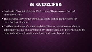 S6 GUIDELINES:
• Deals with “Preclinical Safety Evaluation of Biotechnology-Derived
Pharmaceuticals”
• This document covers the pre-clinical safety testing requirements for
biotechnological products.
• It addresses the use of animal models of disease, determination of when
genotoxicity assays and carcinogenicity studies should be performed, and the
impact of antibody formation on duration of toxicology studies.
 