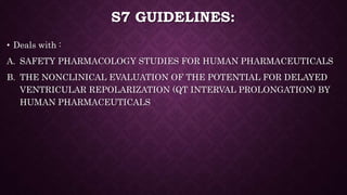 S7 GUIDELINES:
• Deals with :
A. SAFETY PHARMACOLOGY STUDIES FOR HUMAN PHARMACEUTICALS
B. THE NONCLINICAL EVALUATION OF THE POTENTIAL FOR DELAYED
VENTRICULAR REPOLARIZATION (QT INTERVAL PROLONGATION) BY
HUMAN PHARMACEUTICALS
 