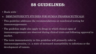 S8 GUIDELINES:
• Deals with :
a. IMMUNOTOXICITY STUDIES FOR HUMAN PHARMACEUTICALS:
- This guideline addresses the recommendations on nonclinical testing for
immunosuppressant.
- The guideline might also apply to drugs in which clinical signs of
immunosuppressant are observed during clinical trials and following approval to
market.
- The term immunotoxicity in this guideline will primarily refer to
immunosuppression, i.e. a state of increased susceptibility to infections or the
development of tumors.
 