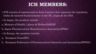 ICH MEMBERS:
• ICH consists of representatives from 6 parties that represent the regulatory
bodies & research-based industry in the EU, Japan & the USA
• In Japan, the members include:
a. Ministry of Health, Labour & Welfare(MHLW)
b. Japan Pharmaceutical Manufacturers Association(JPMA)
• In Europe, the members include:
a. European Union(EU)
b. European Federation of Pharmaceutical Industries and Associations(EFPIA)
 