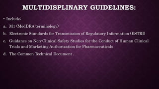 MULTIDISPLINARY GUIDELINES:
• Include:
a. M1 (MedDRA terminology)
b. Electronic Standards for Transmission of Regulatory Information (ESTRI)
c. Guidance on Non-Clinical Safety Studies for the Conduct of Human Clinical
Trials and Marketing Authorization for Pharmaceuticals
d. The Common Technical Document .
 