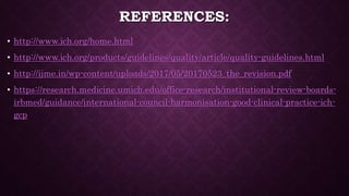 REFERENCES:
• http://www.ich.org/home.html
• http://www.ich.org/products/guidelines/quality/article/quality-guidelines.html
• http://ijme.in/wp-content/uploads/2017/05/20170523_the_revision.pdf
• https://research.medicine.umich.edu/office-research/institutional-review-boards-
irbmed/guidance/international-council-harmonisation-good-clinical-practice-ich-
gcp
 