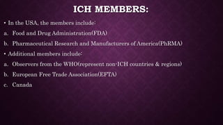 ICH MEMBERS:
• In the USA, the members include:
a. Food and Drug Administration(FDA)
b. Pharmaceutical Research and Manufacturers of America(PhRMA)
• Additional members include:
a. Observers from the WHO(represent non-ICH countries & regions)
b. European Free Trade Association(EFTA)
c. Canada
 