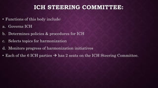 ICH STEERING COMMITTEE:
• Functions of this body include:
a. Governs ICH
b. Determines policies & procedures for ICH
c. Selects topics for harmonization
d. Monitors progress of harmonization initiatives
• Each of the 6 ICH parties  has 2 seats on the ICH Steering Committee.
 